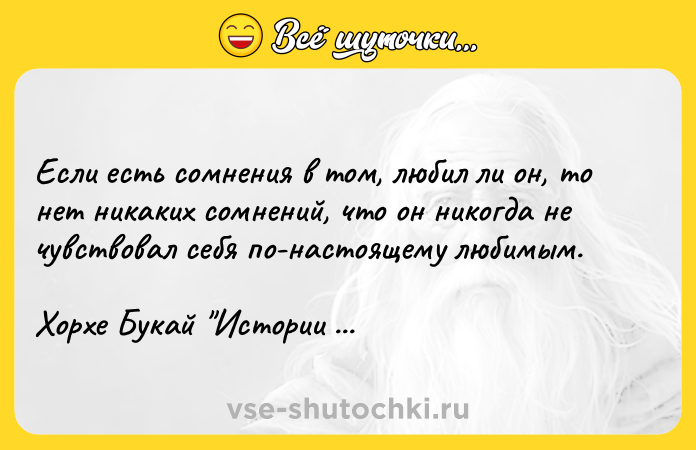 Цитата: Если есть сомнения в том, любил ли он, то нет никаких сомнений, что он никогда не чувствовал себя по-настоящему любимым.Хорхе Букай Истории для размышлений