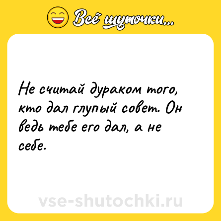 Шутка: Не считай дураком того, кто дал глупый совет. Он ведь тебе его дал, а не себе.