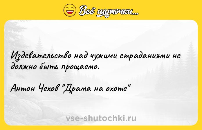 Цитата: Издевательство над чужими страданиями не должно быть прощаемо.Антон Чехов Драма на охоте