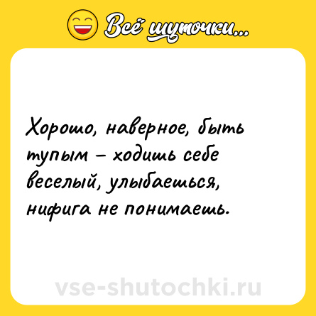 Шутка: Хорошо, наверное, быть тупым – ходишь себе веселый, улыбаешься, нифига не понимаешь.
