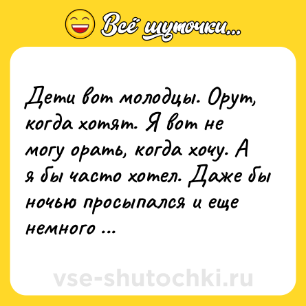 Шутка: Дети вот молодцы. Орут, когда хотят. Я вот не могу орать, когда хочу. А я бы часто хотел. Даже бы ночью просыпался и еще немного орал.