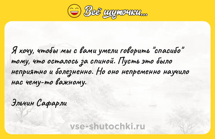Цитата: Я хочу, чтобы мы с вами умели говорить спасибо тому, что осталось за спиной. Пусть это было неприятно и болезненно. Но оно непременно научило нас чему-то важному.Эльчин Сафарли