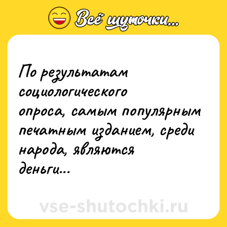 Шутка: По результатам социологического опроса, самым популярным печатным изданием, среди народа, являются деньги...