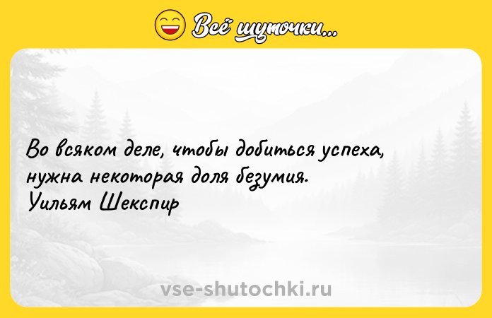 Цитата: Во всяком деле, чтобы добиться успеха, нужна некоторая доля безумия. Уильям Шекспир