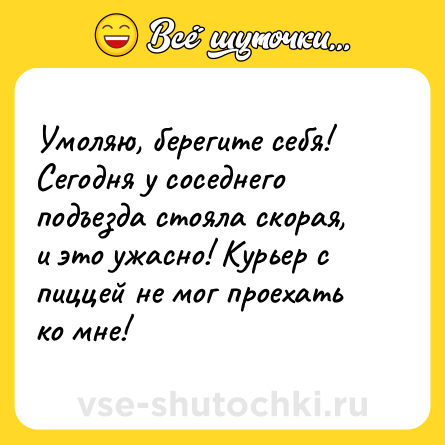 Шутка: Умоляю, берегите себя! <br>Сегодня у соседнего подъезда стояла скорая, и это ужасно! Курьер с пиццей не мог проехать ко мне!