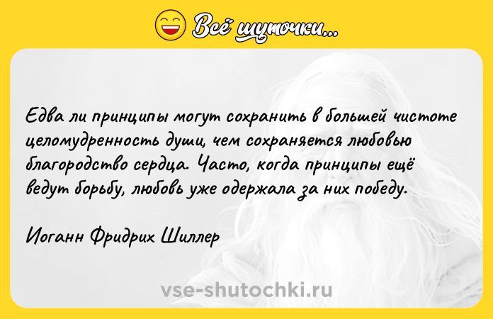 Цитата: Едва ли принципы могут сохранить в большей чистоте целомудренность души, чем сохраняется любовью благородство сердца. Часто, когда принципы ещё ведут борьбу, любовь уже одержала за них победу.Иоганн Фридрих Шиллер