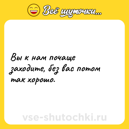 Шутка: Вы к нам почаще заходите, без вас потом так хорошо.