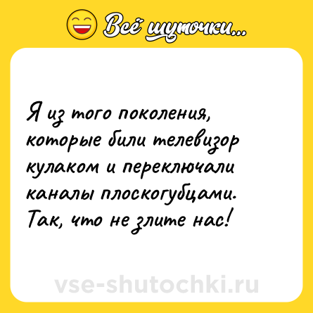 Шутка: Я из того поколения, которые били телевизор кулаком и переключали каналы плоскогубцами. Так, что не злите нас!