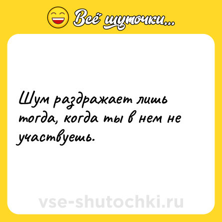 Шутка: Шум раздражает лишь тогда, когда ты в нем не участвуешь.