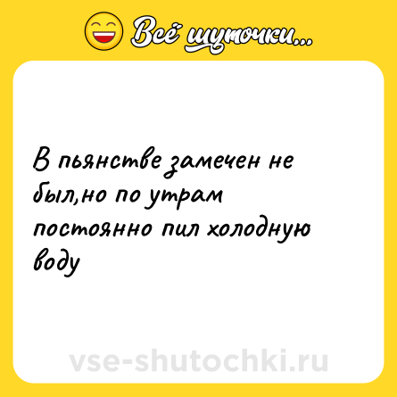 Шутка: В пьянстве замечен не был,но по утрам постоянно пил холодную воду