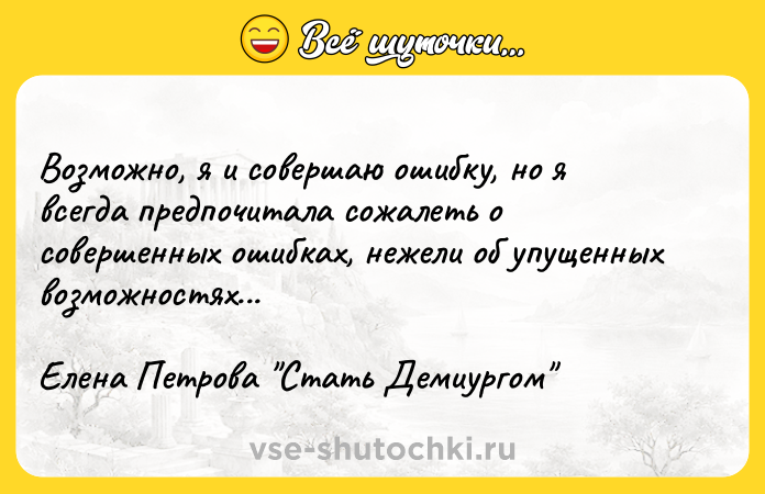 Цитата: Возможно, я и совершаю ошибку, но я всегда предпочитала сожалеть о совершенных ошибках, нежели об упущенных возможностях...Елена Петрова Стать Демиургом