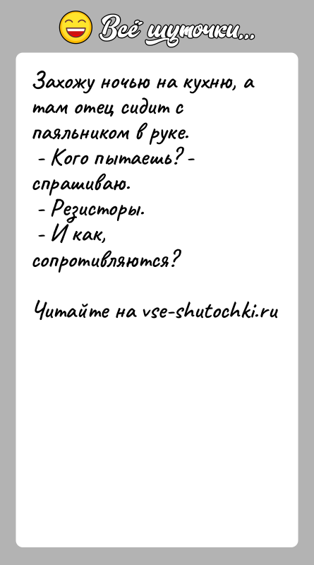 История: Захожу ночью на кухню, а там отец сидит с паяльником в руке. - Кого пытаешь? - спрашиваю. - Резисторы. -