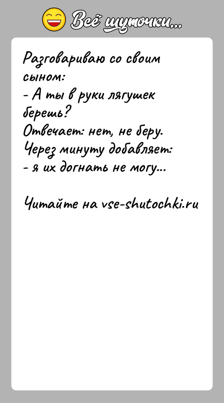 История: Разговариваю со своим сыном:- А ты в руки лягушек берешь?Отвечает: нет, не беру. Через минуту добавляет:- я их догнать не