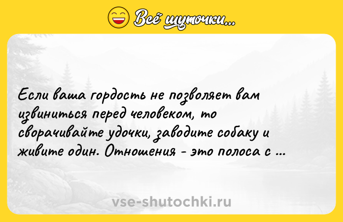 Цитата: Если ваша гордость не позволяет вам извиниться перед человеком, то сворачивайте удочки, заводите собаку и живите один. Отношения - это полоса с двусторонним движением.