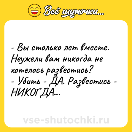 Шутка: - Вы столько лет вместе. Неужели вам никогда не хотелось развестись? <br>- Убить - ДА. Развестись - НИКОГДА...