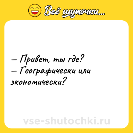 Шутка: — Привет, ты где?<br>— Географически или экономически?