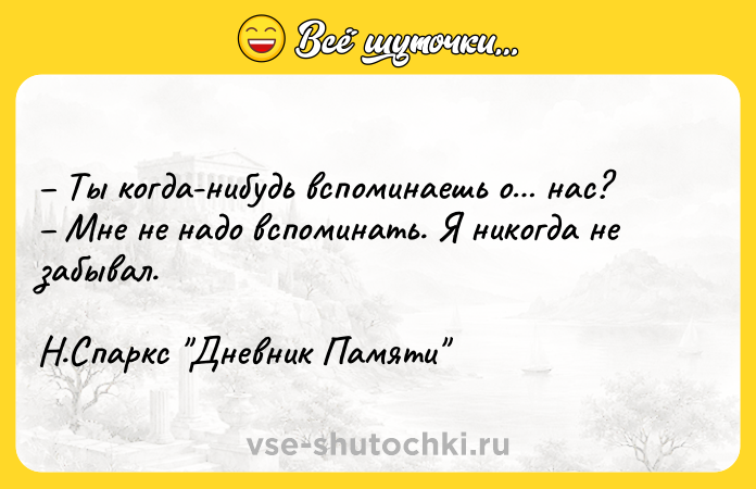 Цитата: Ты когда-нибудь вспоминаешь о нас? Мне не надо вспоминать. Я никогда не забывал. Н.Спаркс Дневник Памяти