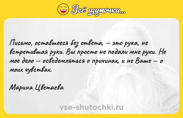 Цитата: Письмо, оставшееся без ответа, это рука, не встретившая руки. Вы просто не подали мне руки. Не мое дело осведомляться о причинах, и не Ваше о моих чувствах.Марина Цветаева