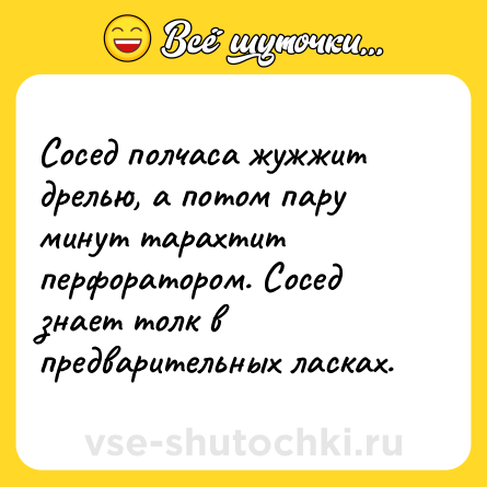 Шутка: Сосед полчаса жужжит дрелью, а потом пару минут тарахтит перфоратором. Сосед знает толк в предварительных ласках.