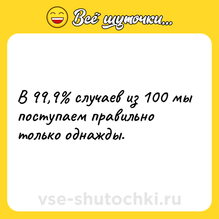 Шутка: В 99,9% случаев из 100 мы поступаем правильно только однажды. 