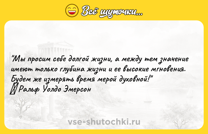 Цитата: Мы просим себе долгой жизни, а между тем значение имеют только глубина жизни и ее высокие мгновения. Будем же измерять время мерой духовной! Ральф Уолдо Эмерсон