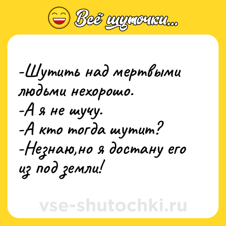Шутка: -Шутить над мертвыми людьми нехорошо. <br>-А я не шучу. <br>-А кто тогда шутит? <br>-Незнаю,но я достану его из под земли!
