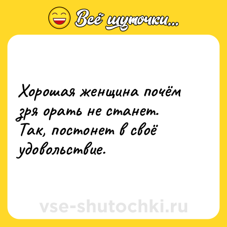 Шутка: Хорошая женщина почём зря орать не станет. Так, постонет в своё удовольствие.