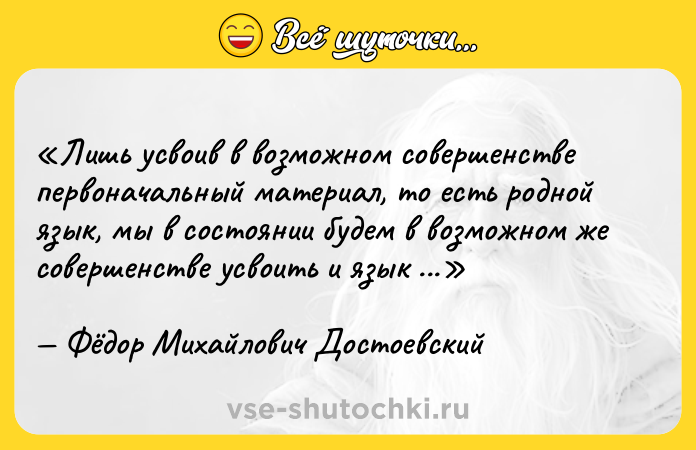 Цитата: Лишь усвоив в возможном совершенстве первоначальный материал, то есть родной язык, мы в состоянии будем в возможном же совершенстве усвоить и язык иностранный, но не прежде.Фёдор Михайлович Достоевский