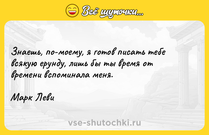 Цитата: Знаешь, по-моему, я готов писать тебе всякую ерунду, лишь бы ты время от времени вспоминала меня.Марк Леви