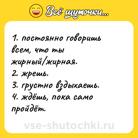 Шутка: 1. постоянно говоришь всем, что ты жирный/жирная.  <br>2. жрешь.  <br>3. грустно вздыхаешь.  <br>4. ждёшь, пока само пройдёт.