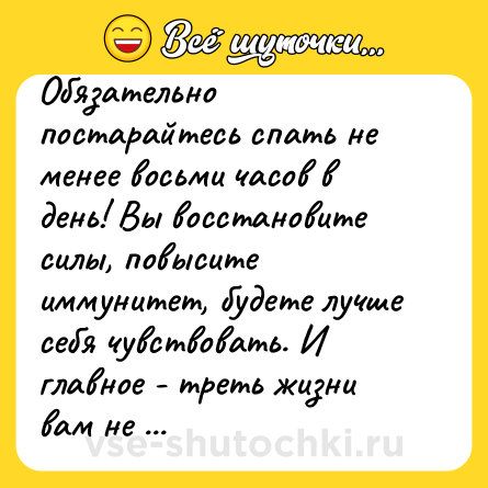 Шутка: Обязательно постарайтесь спать не менее восьми часов в день! Вы восстановите силы, повысите иммунитет, будете лучше себя чувствовать. И главное - треть жизни вам не придется участвовать в той феерической херне, что творится вокруг!   