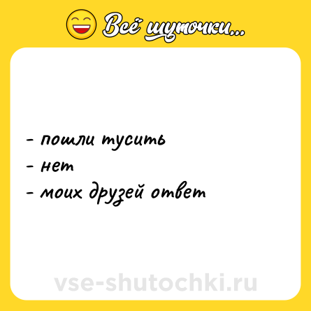 Шутка: - пошли тусить <br>- нет  <br>- моих друзей ответ