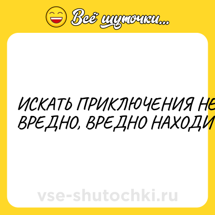 Шутка: ИСКАТЬ ПРИКЛЮЧЕНИЯ НЕ ВРЕДНО, ВРЕДНО НАХОДИТЬ!