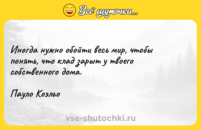 Цитата: Иногда нужно обойти весь мир, чтобы понять, что клад зарыт у твоего собственного дома. Пауло Коэльо