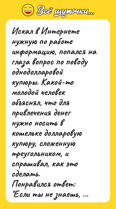 Шутка: Искал в Интернете нужную по работе информацию, попался на глаза вопрос по поводу однодолларовой купюры. Какой-то молодой человек объяснял, что для привлечения денег нужно носить в кошельке долларовую купюру, сложенную треугольником, и спрашивал, как это сделать.Понравился ответ: Если ты не знаешь, как сложить из прямоугольника треугольник, то ты законченный дебил, и никакая магия не поможет тебе заработать денег .