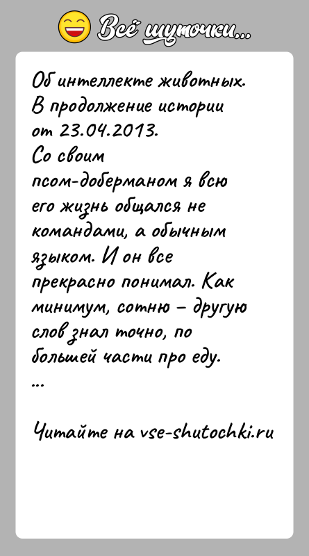 История: Об интеллекте животных.В продолжение истории от 23.04.2013.Со своим псом-доберманом я всю его жизнь общался не командами, а обычным языком. И