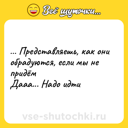 Шутка: … Представляешь, как они обрадуются, если мы не придём<br>Дааа... Надо идти