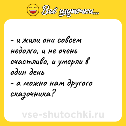 Шутка: - и жили они совсем недолго, и не очень счастливо, и умерли в один день  <br>- а можно нам другого сказочника?