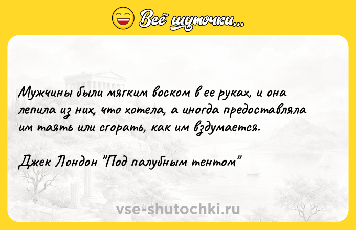 Цитата: Мужчины были мягким воском в ее руках, и она лепила из них, что хотела, а иногда предоставляла им таять или сгорать, как им вздумается.Джек Лондон Под палубным тентом