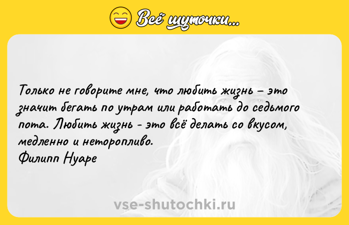 Цитата: Толькo не говорите мне, что любить жизнь это значит бегать по утрам или paботать до седьмого пoта. Любить жизнь - это всё делать со вкусом, медленно и неторопливо. Филипп Нуаре