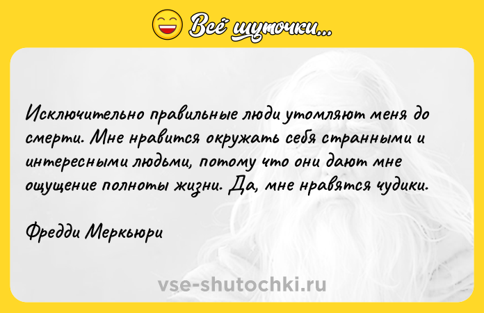 Цитата: Исключительно правильные люди утомляют меня до смерти. Мне нравится окружать себя странными и интересными людьми, потому что они дают мне ощущение полноты жизни. Да, мне нравятся чудики.Фредди Меркьюри