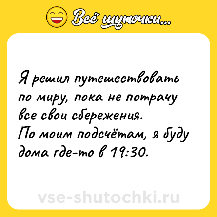 Шутка: Я решил путешествовать по миру, пока не потрачу все свои сбережения.<br>По моим подсчётам, я буду дома где-то в 19:30.