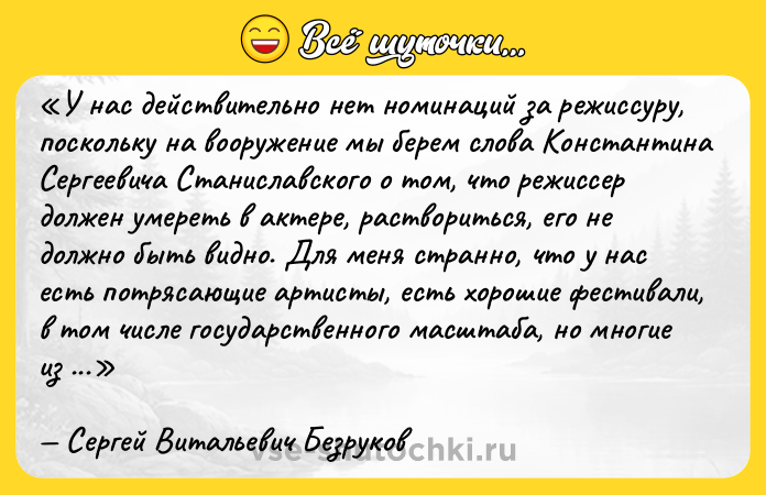 Цитата: У нас действительно нет номинаций за режиссуру, поскольку на вооружение мы берем слова Константина Сергеевича Станиславского о том, что режиссер должен умереть в актере, раствориться, его не должно быть видно. Для меня странно, что у нас есть потрясающие артисты, есть хорошие фестивали, в том числе государственного масштаба, но многие из достойных работ почему-то не попадают даже в лонг-листы.Сергей Витальевич Безруков
