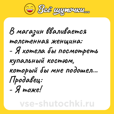 Шутка: В магазин вваливается толстенная женщина:<br>- Я хотела бы посмотреть купальный костюм, который бы мне подошел...<br>Продавец:<br>- Я тоже!