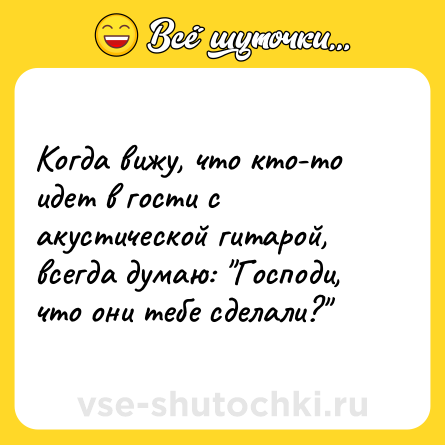 Шутка: Когда вижу, что кто-то идет в гости с акустической гитарой, всегда думаю: "Господи, что они тебе сделали?" 