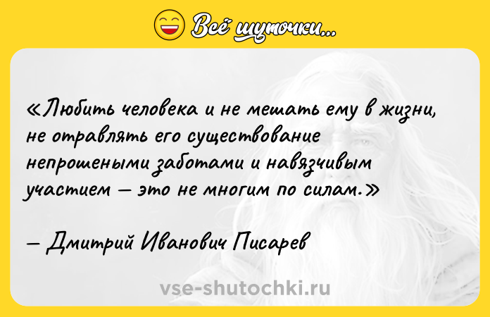 Цитата: Любить человека и не мешать ему в жизни, не отравлять его существование непрошеными заботами и навязчивым участием это не многим по силам.Дмитрий Иванович Писарев