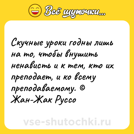 Шутка: Скучные уроки годны лишь на то, чтобы внушить ненависть и к тем, кто их преподает, и ко всему преподаваемому. © Жан-Жак Руссо