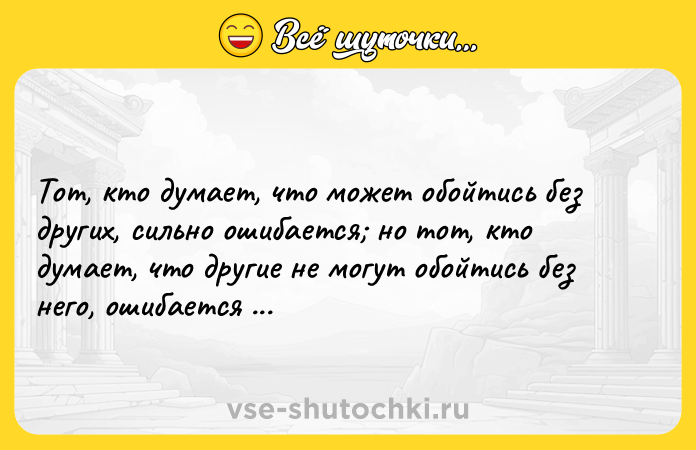 Цитата: Тот, кто думает, что может обойтись без других, сильно ошибается но тот, кто думает, что другие не могут обойтись без него, ошибается вдвойне.Франсуа Де Ларошфуко