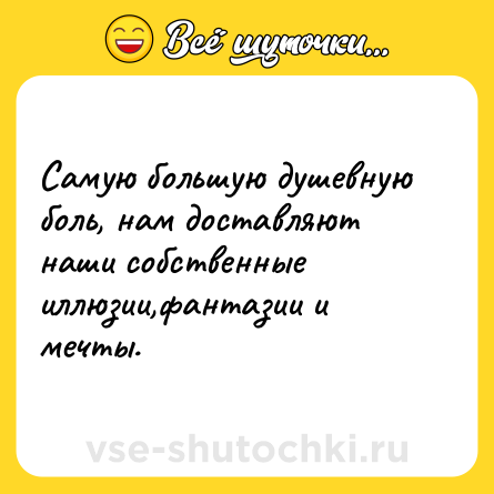 Шутка: Самую большую душевную боль, нам доставляют наши собственные иллюзии,фантазии и мечты.