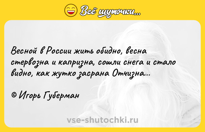 Цитата: Весной в России жить обидно, весна стервозна и капризна, сошли снега и стало видно, как жутко засрана Отчизна Игорь Губерман